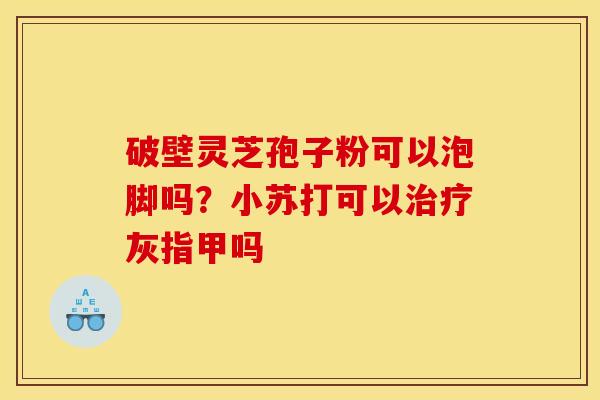 破壁灵芝孢子粉可以泡脚吗?小苏打可以灰指甲吗 破壁灵芝孢子粉可以泡脚吗?小苏打可以灰指甲吗