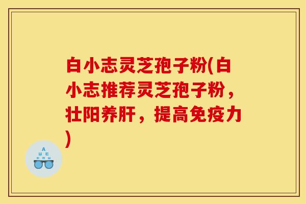 白小志灵芝孢子粉(白小志推荐灵芝孢子粉,壮阳养,提高免疫力) 白小志灵芝孢子粉(白小志推荐灵芝孢子粉,壮阳养,提高免疫力)