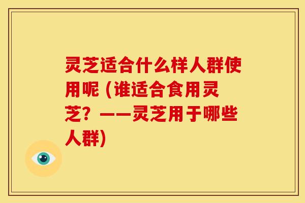 灵芝适合什么样人群使用呢 (谁适合食用灵芝?——灵芝用于哪些人群) 灵芝适合什么样人群使用呢 (谁适合食用灵芝?——灵芝用于哪些人群)