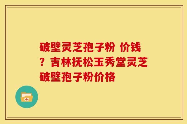 破壁灵芝孢子粉 价钱?吉林抚松玉秀堂灵芝破壁孢子粉价格 破壁灵芝孢子粉 价钱?吉林抚松玉秀堂灵芝破壁孢子粉价格