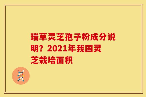 瑞草灵芝孢子粉成分说明?2021年我国灵芝栽培面积 瑞草灵芝孢子粉成分说明?2021年我国灵芝栽培面积