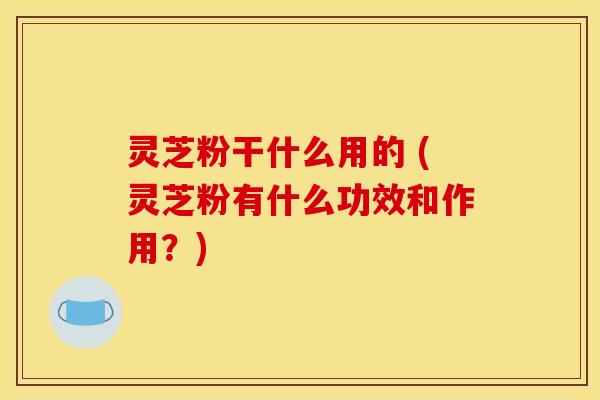 灵芝粉干什么用的 (灵芝粉有什么功效和作用？)
