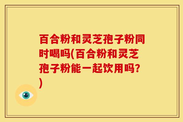 百合粉和灵芝孢子粉同时喝吗(百合粉和灵芝孢子粉能一起饮用吗?) 百合粉和灵芝孢子粉同时喝吗(百合粉和灵芝孢子粉能一起饮用吗?)