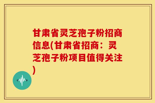 甘肃省灵芝孢子粉招商信息(甘肃省招商:灵芝孢子粉项目值得关注) 甘肃省灵芝孢子粉招商信息(甘肃省招商:灵芝孢子粉项目值得关注)
