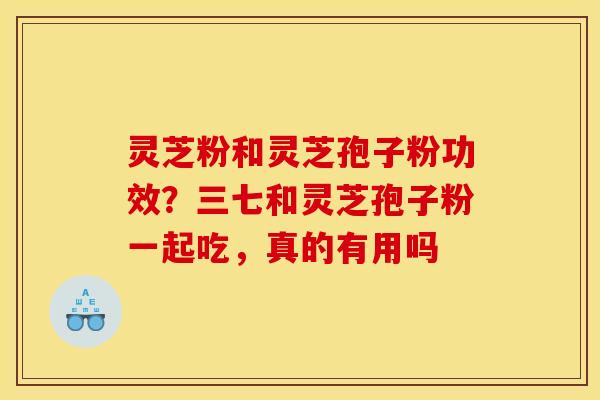 灵芝粉和灵芝孢子粉功效?三七和灵芝孢子粉一起吃,真的有用吗 灵芝粉和灵芝孢子粉功效?三七和灵芝孢子粉一起吃,真的有用吗