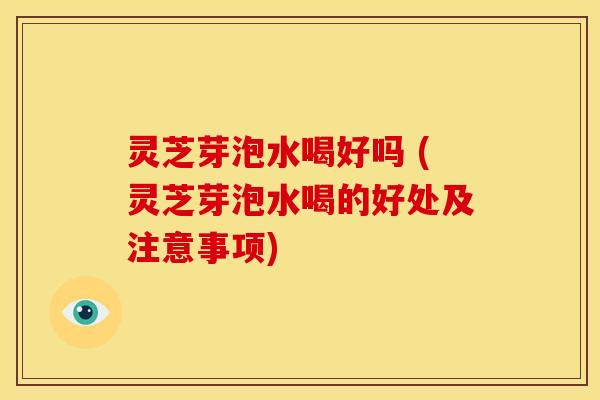 灵芝芽泡水喝好吗 (灵芝芽泡水喝的好处及注意事项) 灵芝芽泡水喝好吗 (灵芝芽泡水喝的好处及注意事项)