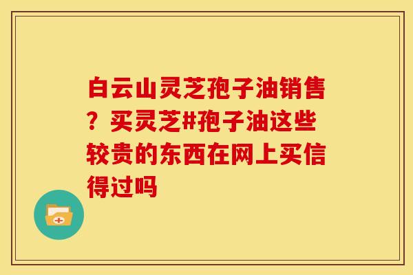 白云山灵芝孢子油销售?买灵芝#孢子油这些较贵的东西在网上买信得过吗 白云山灵芝孢子油销售?买灵芝#孢子油这些较贵的东西在网上买信得过吗