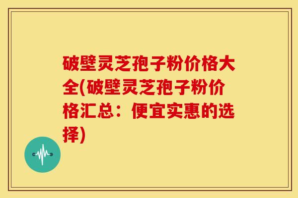 破壁灵芝孢子粉价格大全(破壁灵芝孢子粉价格汇总:便宜实惠的选择) 破壁灵芝孢子粉价格大全(破壁灵芝孢子粉价格汇总:便宜实惠的选择)