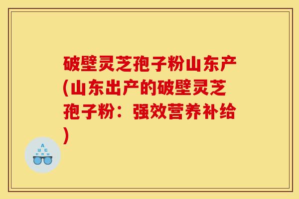 破壁灵芝孢子粉山东产(山东出产的破壁灵芝孢子粉:强效营养补给) 破壁灵芝孢子粉山东产(山东出产的破壁灵芝孢子粉:强效营养补给)