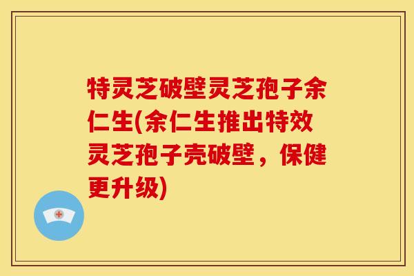 特灵芝破壁灵芝孢子余仁生(余仁生推出特效灵芝孢子壳破壁，保健更升级)