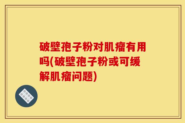 破壁孢子粉对有用吗(破壁孢子粉或可缓解问题) 破壁孢子粉对有用吗(破壁孢子粉或可缓解问题)