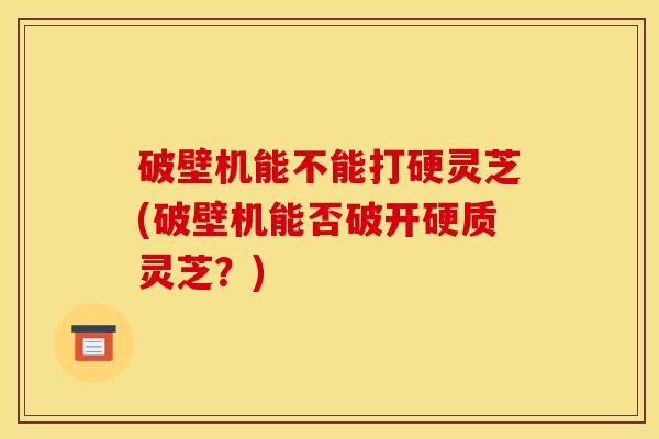 破壁机能不能打硬灵芝(破壁机能否破开硬质灵芝？)