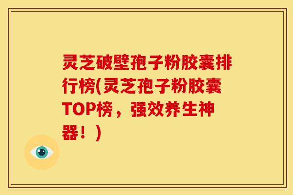 灵芝破壁孢子粉胶囊排行榜(灵芝孢子粉胶囊TOP榜，强效养生神器！)