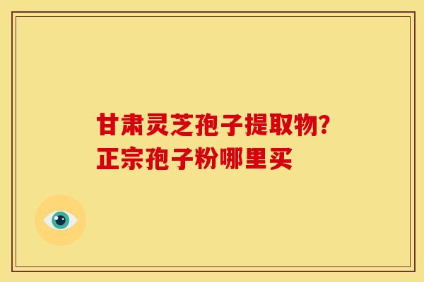 甘肃灵芝孢子提取物?正宗孢子粉哪里买 甘肃灵芝孢子提取物?正宗孢子粉哪里买