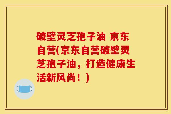 破壁灵芝孢子油 京东自营(京东自营破壁灵芝孢子油，打造健康生活新风尚！)