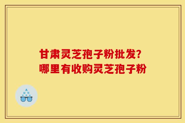甘肃灵芝孢子粉批发?哪里有收购灵芝孢子粉 甘肃灵芝孢子粉批发?哪里有收购灵芝孢子粉