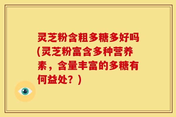 灵芝粉含粗多糖多好吗(灵芝粉富含多种营养素，含量丰富的多糖有何益处？)