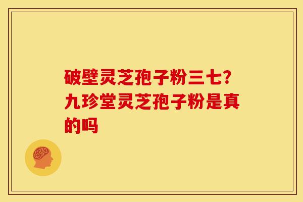 破壁灵芝孢子粉三七?九珍堂灵芝孢子粉是真的吗 破壁灵芝孢子粉三七?九珍堂灵芝孢子粉是真的吗