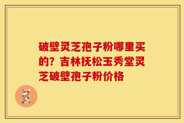 破壁灵芝孢子粉哪里买的？吉林抚松玉秀堂灵芝破壁孢子粉价格