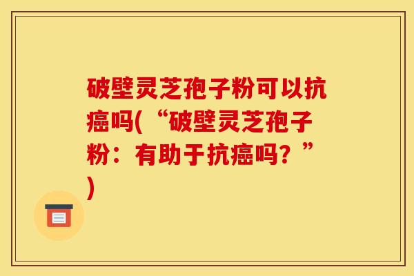 破壁灵芝孢子粉可以抗吗(“破壁灵芝孢子粉：有助于抗吗？”)