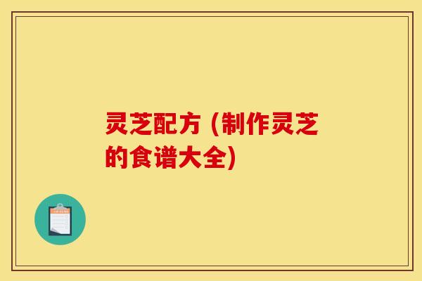 灵芝配方 (制作灵芝的食谱大全) 灵芝配方 (制作灵芝的食谱大全)