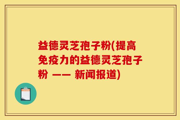 益德灵芝孢子粉(提高免疫力的益德灵芝孢子粉 —— 新闻报道) 益德灵芝孢子粉(提高免疫力的益德灵芝孢子粉 —— 新闻报道)