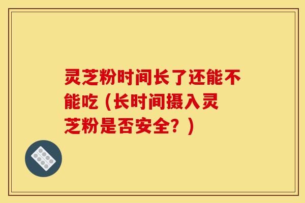 灵芝粉时间长了还能不能吃 (长时间摄入灵芝粉是否安全？)