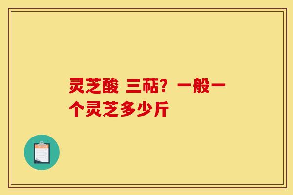 灵芝酸 三萜?一般一个灵芝多少斤 灵芝酸 三萜?一般一个灵芝多少斤