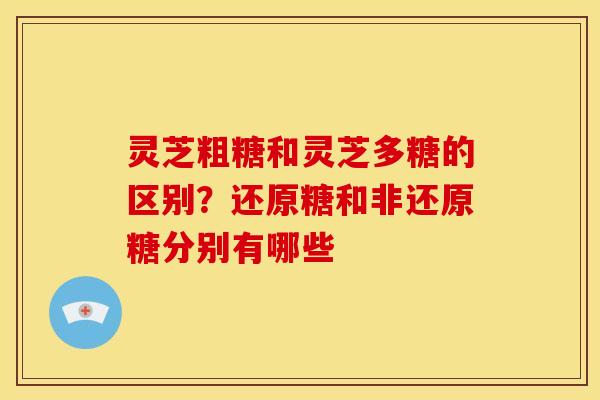 灵芝粗糖和灵芝多糖的区别？还原糖和非还原糖分别有哪些