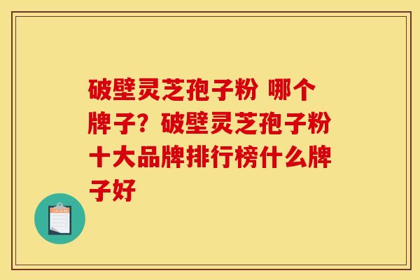 破壁灵芝孢子粉 哪个牌子?破壁灵芝孢子粉十大品牌排行榜什么牌子好 破壁灵芝孢子粉 哪个牌子?破壁灵芝孢子粉十大品牌排行榜什么牌子好