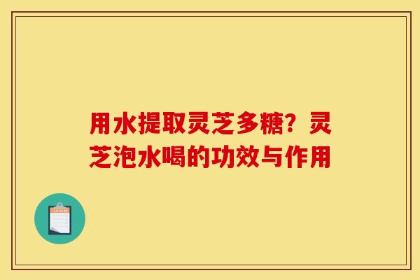 用水提取灵芝多糖?灵芝泡水喝的功效与作用 用水提取灵芝多糖?灵芝泡水喝的功效与作用