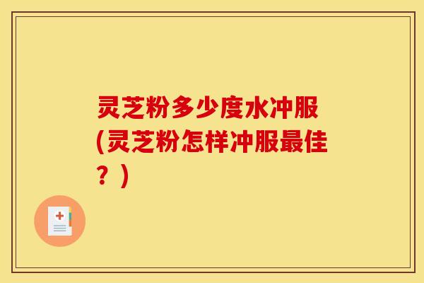 灵芝粉多少度水冲服 (灵芝粉怎样冲服佳？)