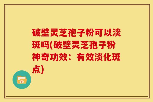 破壁灵芝孢子粉可以淡斑吗(破壁灵芝孢子粉神奇功效：有效淡化斑点)