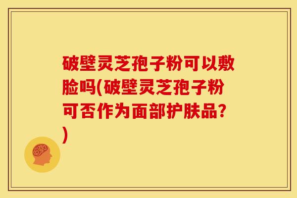 破壁灵芝孢子粉可以敷脸吗(破壁灵芝孢子粉可否作为面部护肤品？)