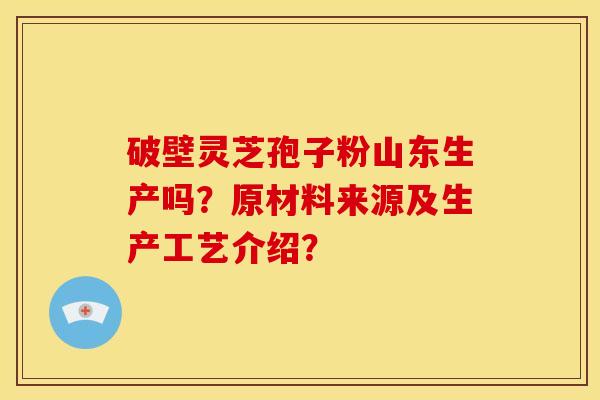 破壁灵芝孢子粉山东生产吗?原材料来源及生产工艺介绍? 破壁灵芝孢子粉山东生产吗?原材料来源及生产工艺介绍?