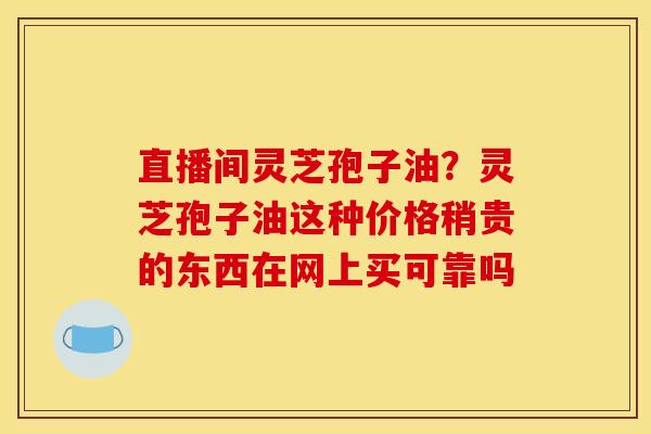 直播间灵芝孢子油？灵芝孢子油这种价格稍贵的东西在网上买可靠吗