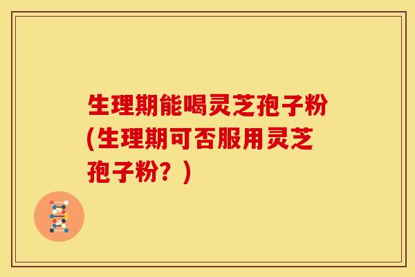 生理期能喝灵芝孢子粉(生理期可否服用灵芝孢子粉？)