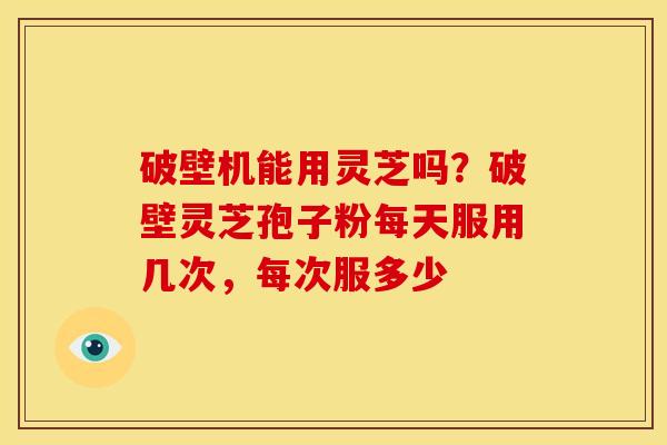 破壁机能用灵芝吗?破壁灵芝孢子粉每天服用几次,每次服多少 破壁机能用灵芝吗?破壁灵芝孢子粉每天服用几次,每次服多少