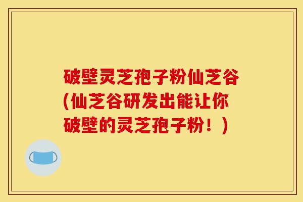 破壁灵芝孢子粉仙芝谷(仙芝谷研发出能让你破壁的灵芝孢子粉!) 破壁灵芝孢子粉仙芝谷(仙芝谷研发出能让你破壁的灵芝孢子粉!)