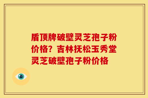 盾顶牌破壁灵芝孢子粉价格?吉林抚松玉秀堂灵芝破壁孢子粉价格 盾顶牌破壁灵芝孢子粉价格?吉林抚松玉秀堂灵芝破壁孢子粉价格