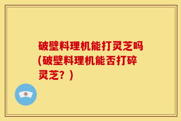 破壁料理机能打灵芝吗(破壁料理机能否打碎灵芝?) 破壁料理机能打灵芝吗(破壁料理机能否打碎灵芝?)