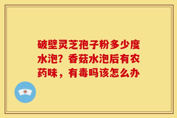 破壁灵芝孢子粉多少度水泡?香菇水泡后有农药味,有毒吗该怎么办 破壁灵芝孢子粉多少度水泡?香菇水泡后有农药味,有毒吗该怎么办
