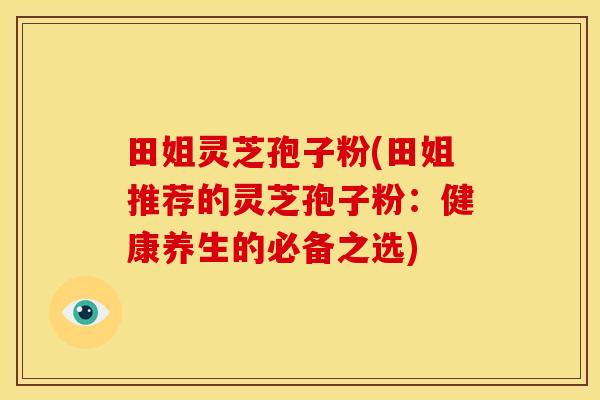 田姐灵芝孢子粉(田姐推荐的灵芝孢子粉:健康养生的必备之选) 田姐灵芝孢子粉(田姐推荐的灵芝孢子粉:健康养生的必备之选)