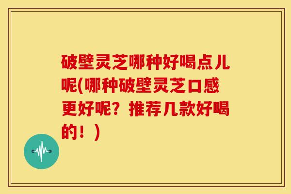 破壁灵芝哪种好喝点儿呢(哪种破壁灵芝口感更好呢？推荐几款好喝的！)