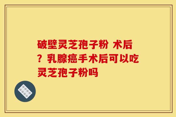 破壁灵芝孢子粉 术后?乳腺手术后可以吃灵芝孢子粉吗 破壁灵芝孢子粉 术后?乳腺手术后可以吃灵芝孢子粉吗