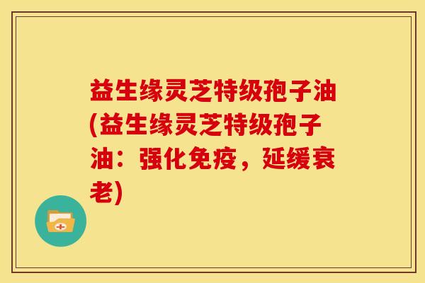 益生缘灵芝特级孢子油(益生缘灵芝特级孢子油:强化免疫,延缓) 益生缘灵芝特级孢子油(益生缘灵芝特级孢子油:强化免疫,延缓)