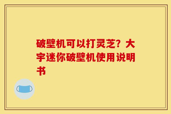 破壁机可以打灵芝?大宇迷你破壁机使用说明书 破壁机可以打灵芝?大宇迷你破壁机使用说明书
