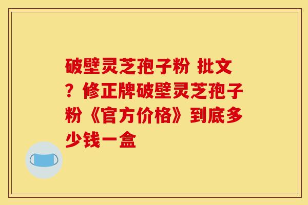 破壁灵芝孢子粉 批文?修正牌破壁灵芝孢子粉《官方价格》到底多少钱一盒 破壁灵芝孢子粉 批文?修正牌破壁灵芝孢子粉《官方价格》到底多少钱一盒
