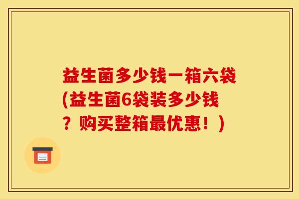 益生菌多少钱一箱六袋(益生菌6袋装多少钱?购买整箱优惠!) 益生菌多少钱一箱六袋(益生菌6袋装多少钱?购买整箱优惠!)