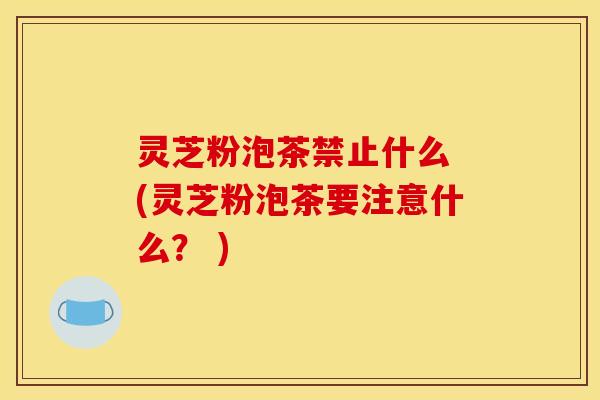 灵芝粉泡茶禁止什么 (灵芝粉泡茶要注意什么? ) 灵芝粉泡茶禁止什么 (灵芝粉泡茶要注意什么? )